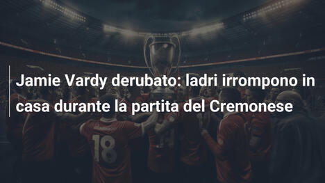 Jamie Vardy derubato: ladri irrompono in casa durante la partita del Cremonese