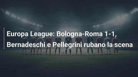 Europa League: Bologna-Roma 1-1, Bernadeschi e Pellegrini rubano la scena