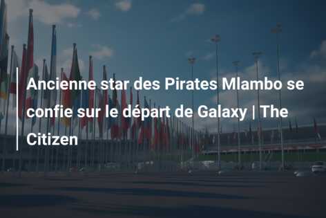 Ancienne star des Pirates Mlambo se confie sur le départ de Galaxy | The Citizen