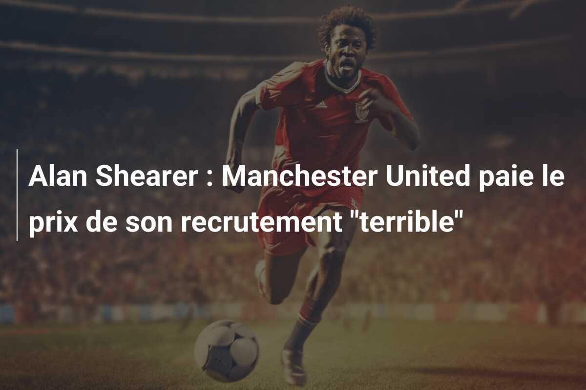 Alan Shearer : Manchester United paie le prix de son recrutement "terrible"