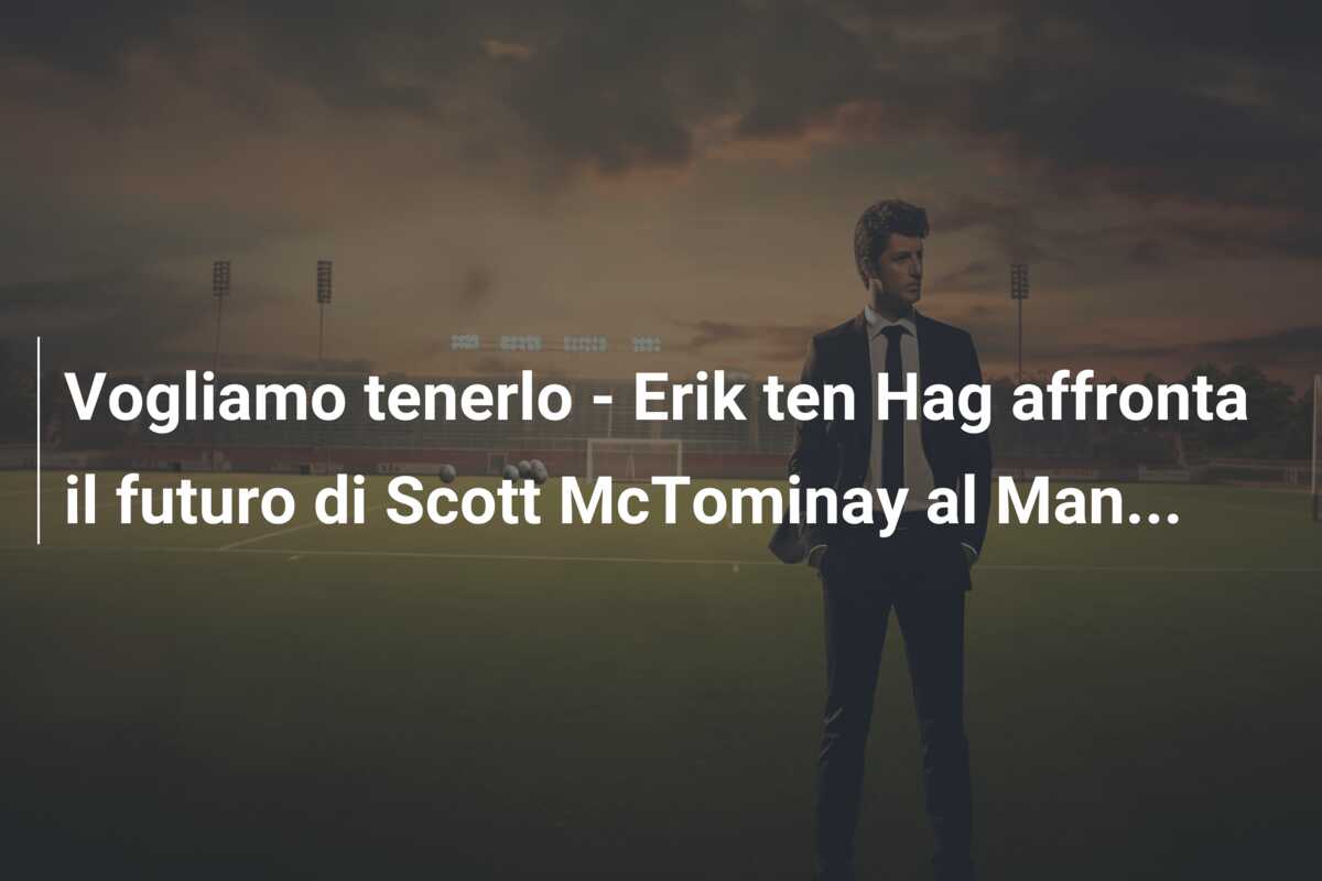 Vogliamo tenerlo – Erik ten Hag affronta il futuro di Scott McTominay al Man…