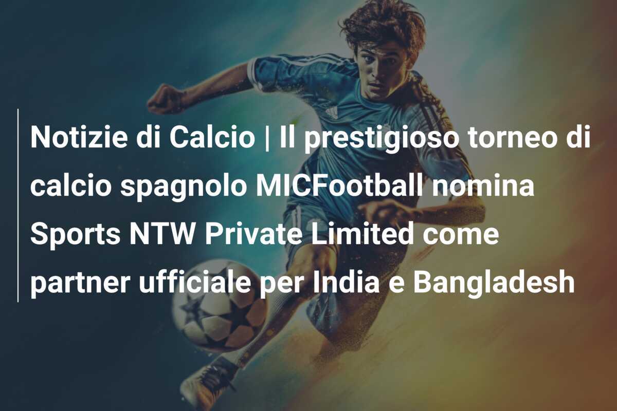Notizie di Calcio | Il prestigioso torneo di calcio spagnolo MICFootball nomina Sports NTW Private Limited come partner ufficiale per India e Bangladesh