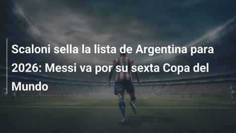 Scaloni sella la lista de Argentina para 2026: Messi va por su sexta Copa del Mundo