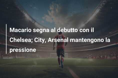 Macario segna al debutto con il Chelsea; City, Arsenal mantengono la pressione