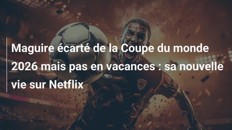 Maguire écarté de la Coupe du monde 2026 mais pas en vacances : sa nouvelle vie sur Netflix