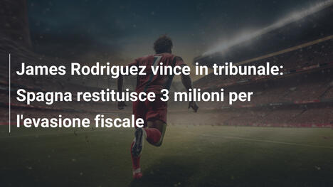 James Rodriguez vince in tribunale: Spagna restituisce 3 milioni per l'evasione fiscale