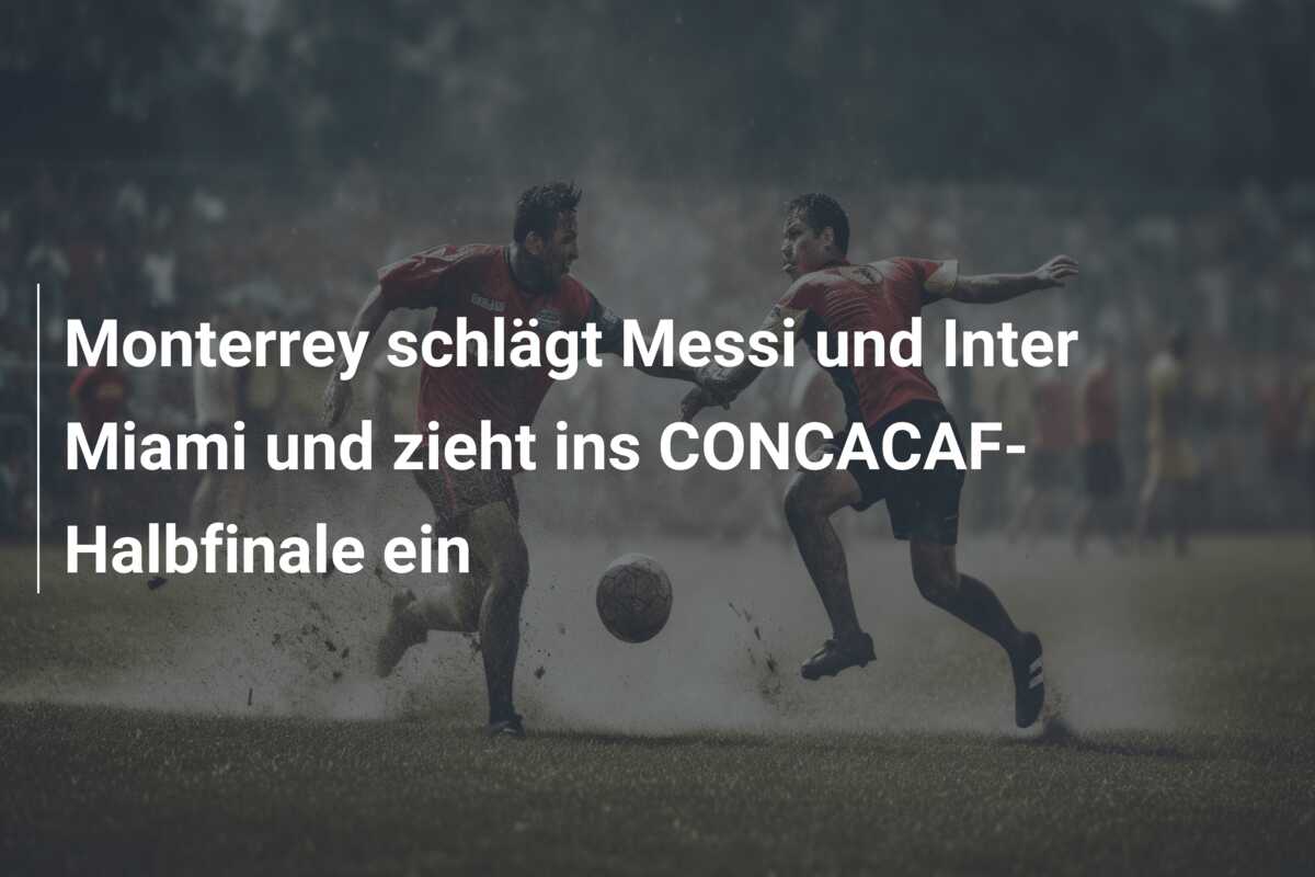 Monterrey schlägt Messi und Inter Miami und zieht ins CONCACAF-Halbfinale ein