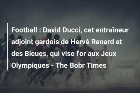 Football : David Ducci, cet entraîneur adjoint gardois de Hervé Renard et des Bleues, qui vise l’or aux Jeux Olympiques – The Bobr Times