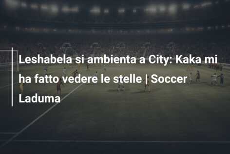 Leshabela si ambienta a City: Kaka mi ha fatto vedere le stelle | Soccer Laduma