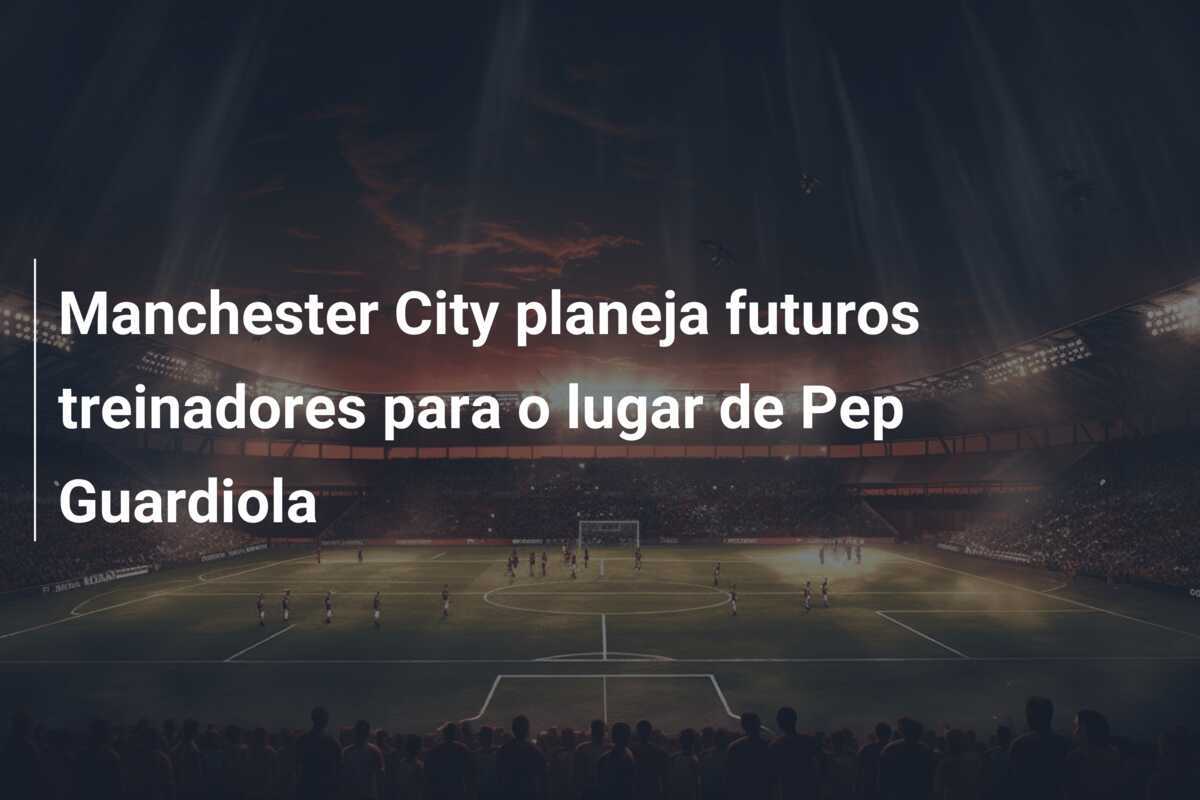 Manchester City planeja futuros treinadores para o lugar de Pep Guardiola
