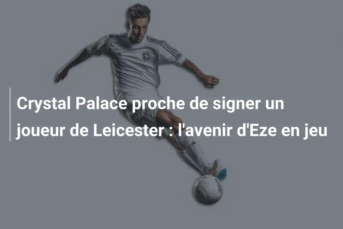 Crystal Palace proche de signer un joueur de Leicester : l'avenir d'Eze en jeu