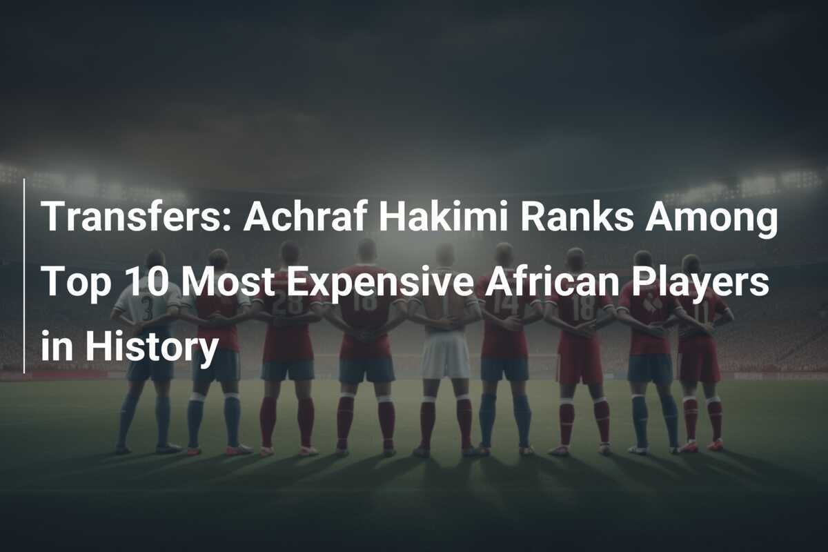 Calciomercato: Achraf Hakimi nella Top 10 dei Giocatori Africani più Costosi della Storia