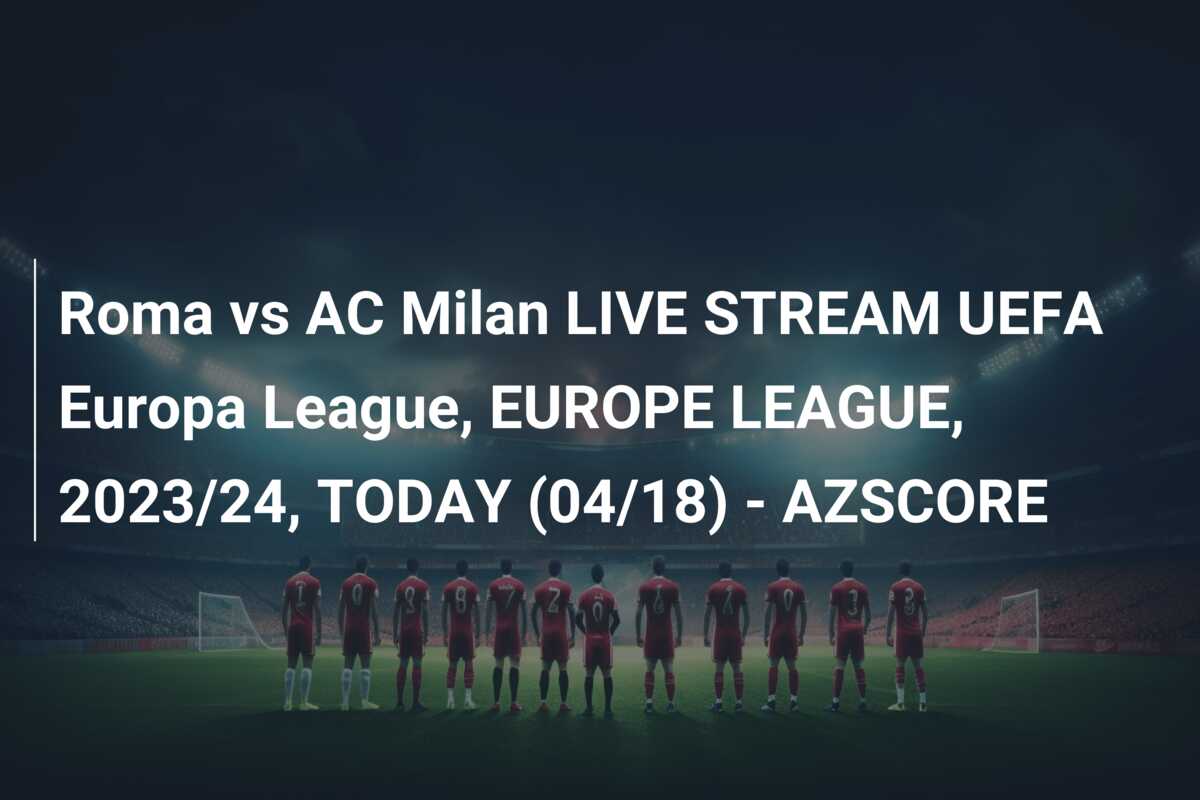 Roma vs AC Milan LIVE STREAM UEFA Europa League, EUROPE LEAGUE, 2023/24, TODAY (04/18) – AZSCORE