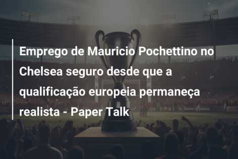 Emprego de Mauricio Pochettino no Chelsea seguro desde que a qualificação europeia permaneça realista – Paper Talk