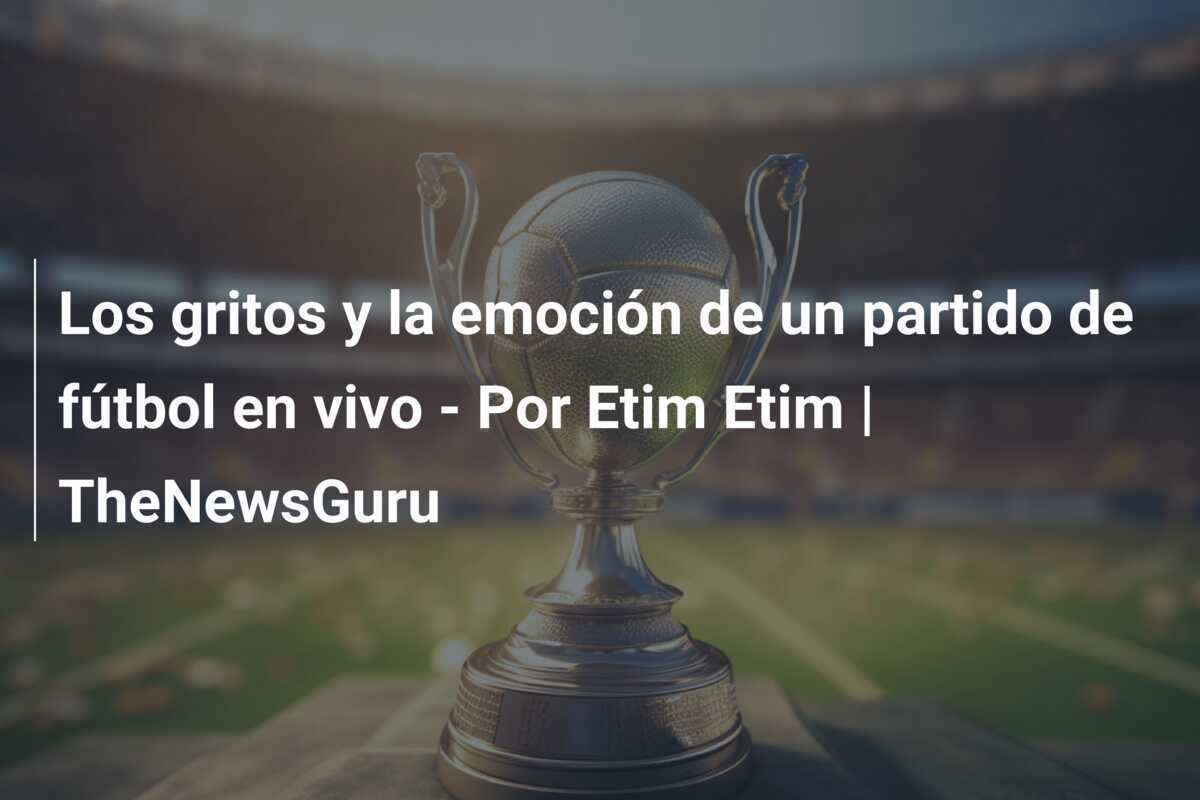 Los gritos y la emoción de un partido de fútbol en vivo - Por Etim Etim | TheNewsGuru