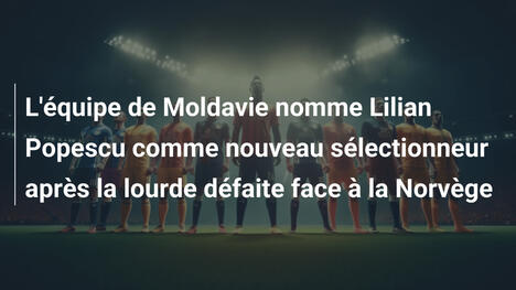 L'équipe de Moldavie nomme Lilian Popescu comme nouveau sélectionneur après la lourde défaite face à la Norvège