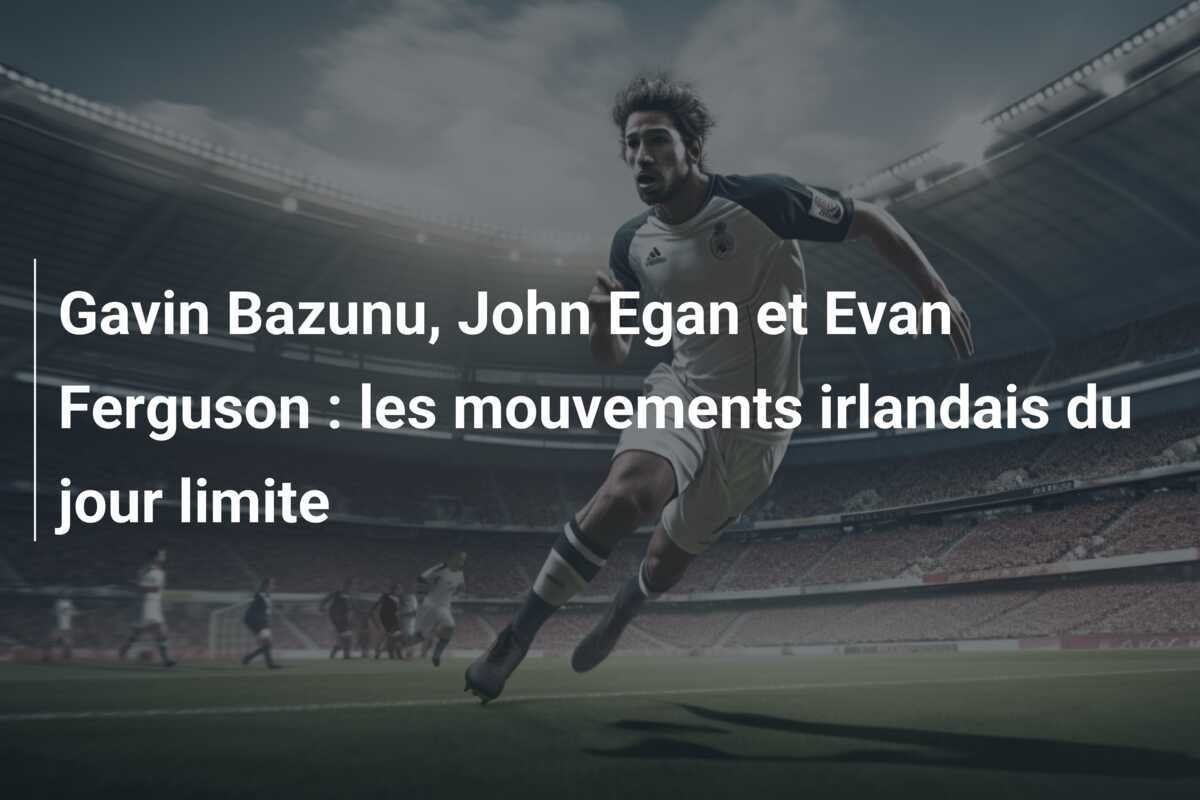 Gavin Bazunu, John Egan et Evan Ferguson : les mouvements irlandais du jour limite