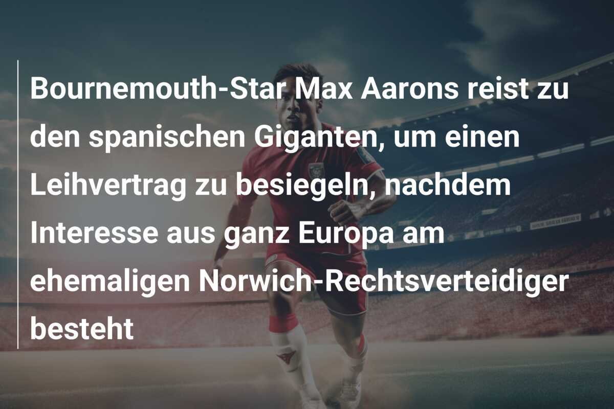 Bournemouth-Star Max Aarons reist zu den spanischen Giganten, um einen Leihvertrag zu besiegeln, nachdem Interesse aus ganz Europa am ehemaligen Norwich-Rechtsverteidiger besteht
