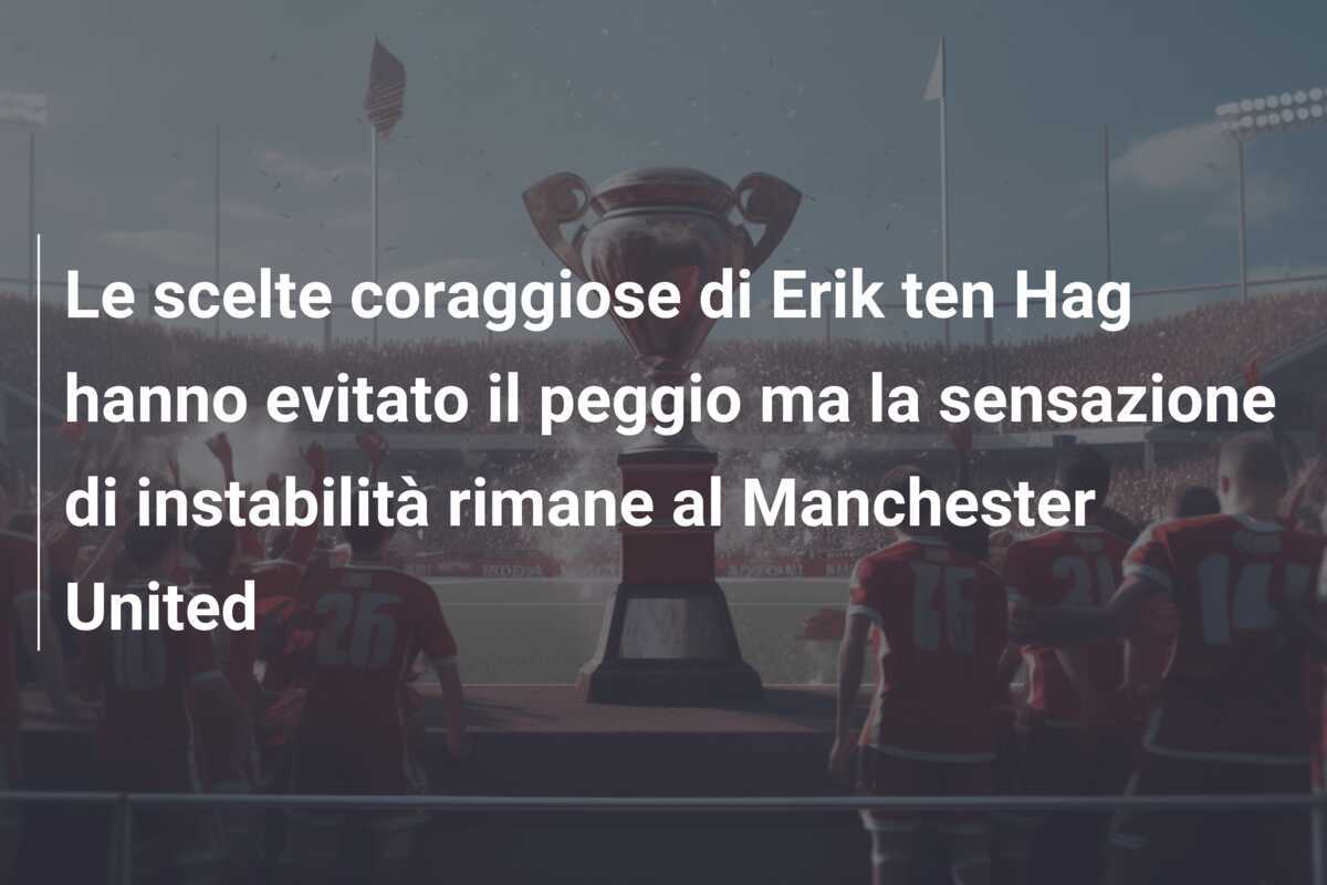 Le scelte coraggiose di Erik ten Hag hanno evitato il peggio ma la sensazione di instabilità rimane al Manchester United