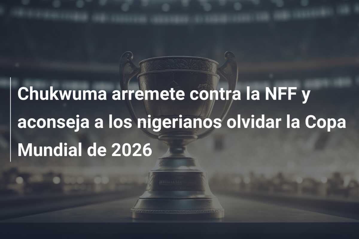 Chukwuma arremete contra la NFF y aconseja a los nigerianos olvidar la Copa Mundial de 2026