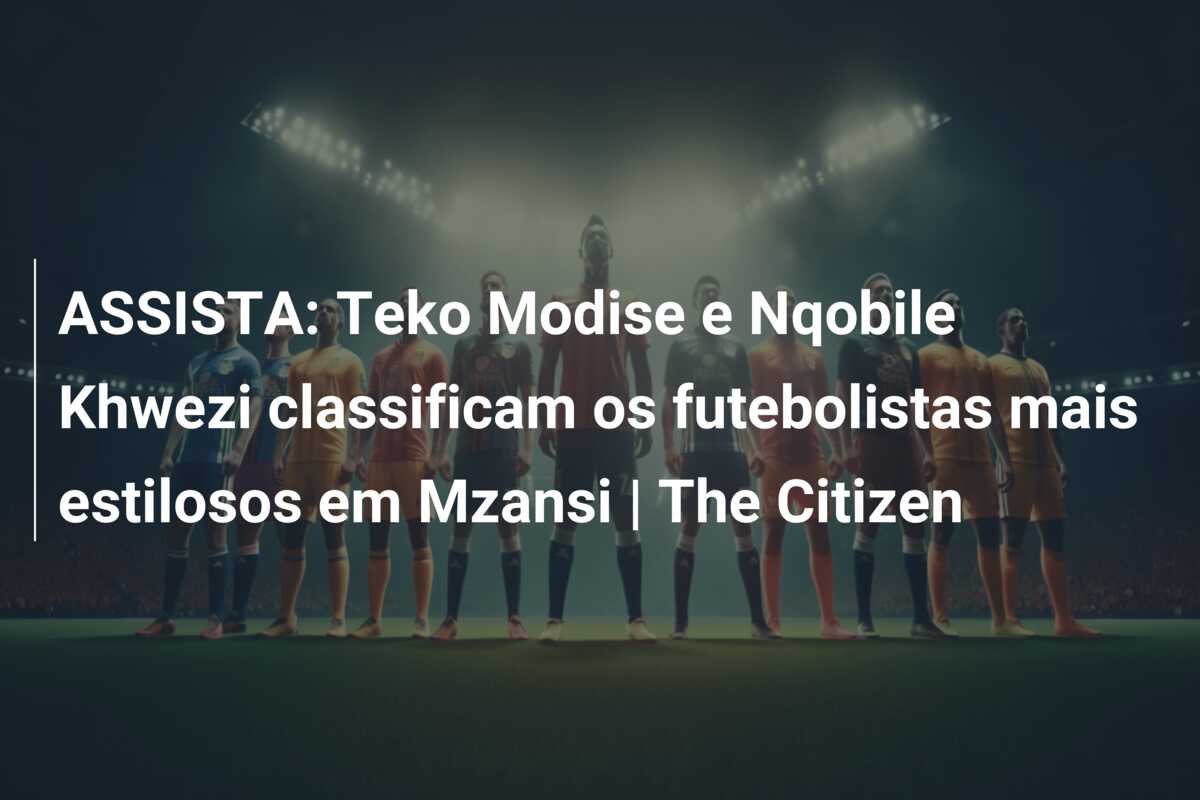 ASSISTA: Teko Modise e Nqobile Khwezi classificam os futebolistas mais estilosos em Mzansi | The Citizen