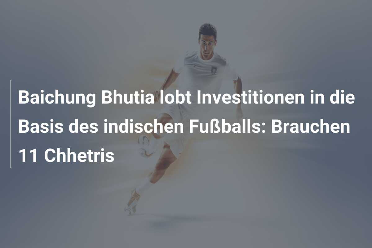 Baichung Bhutia lobt Investitionen in die Basis des indischen Fußballs: Brauchen 11 Chhetris
