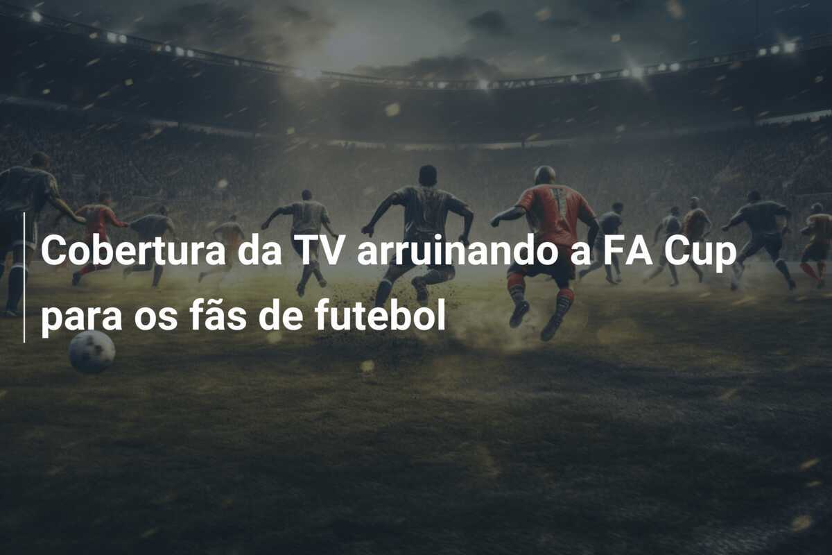 Cobertura da TV arruinando a FA Cup para os fãs de futebol