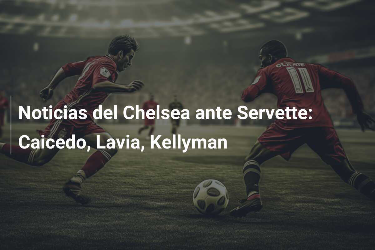 Noticias del Chelsea ante Servette: Caicedo, Lavia, Kellyman