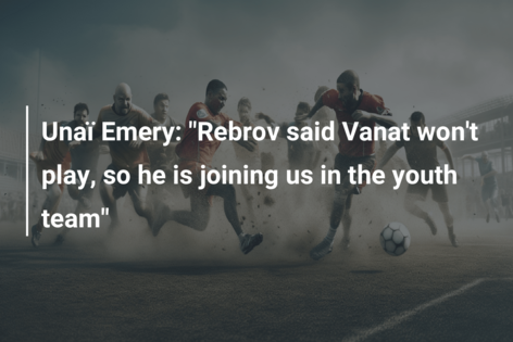 Ο Unaï Emery: «Ο Ρέμπροφ είπε ότι ο Βανάτ δεν θα παίξει, οπότε έρχεται μαζί μας στην ομάδα νέων»