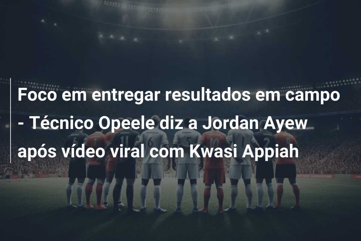 Foco em entregar resultados em campo - Técnico Opeele diz a Jordan Ayew após vídeo viral com Kwasi Appiah