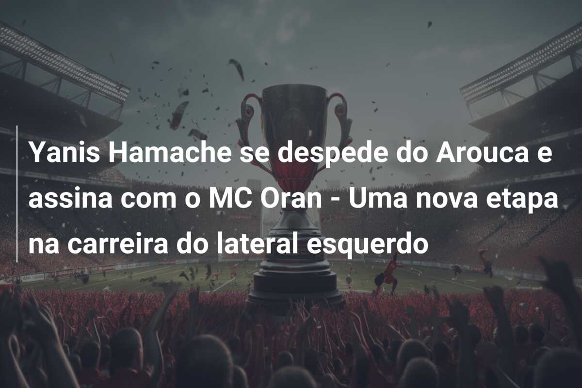 Yanis Hamache se despede do Arouca e assina com o MC Oran – Uma nova etapa na carreira do lateral esquerdo