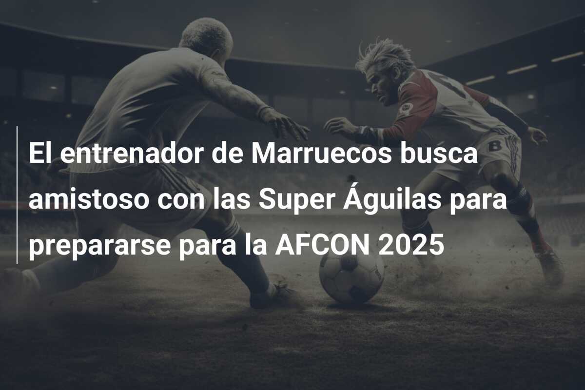 El entrenador de Marruecos busca amistoso con las Super Águilas para prepararse para la AFCON 2025