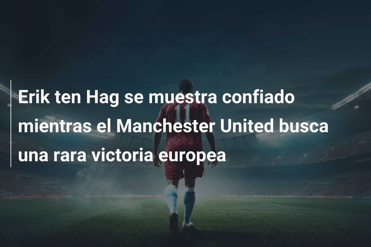 Erik ten Hag se muestra confiado mientras el Manchester United busca una rara victoria europea