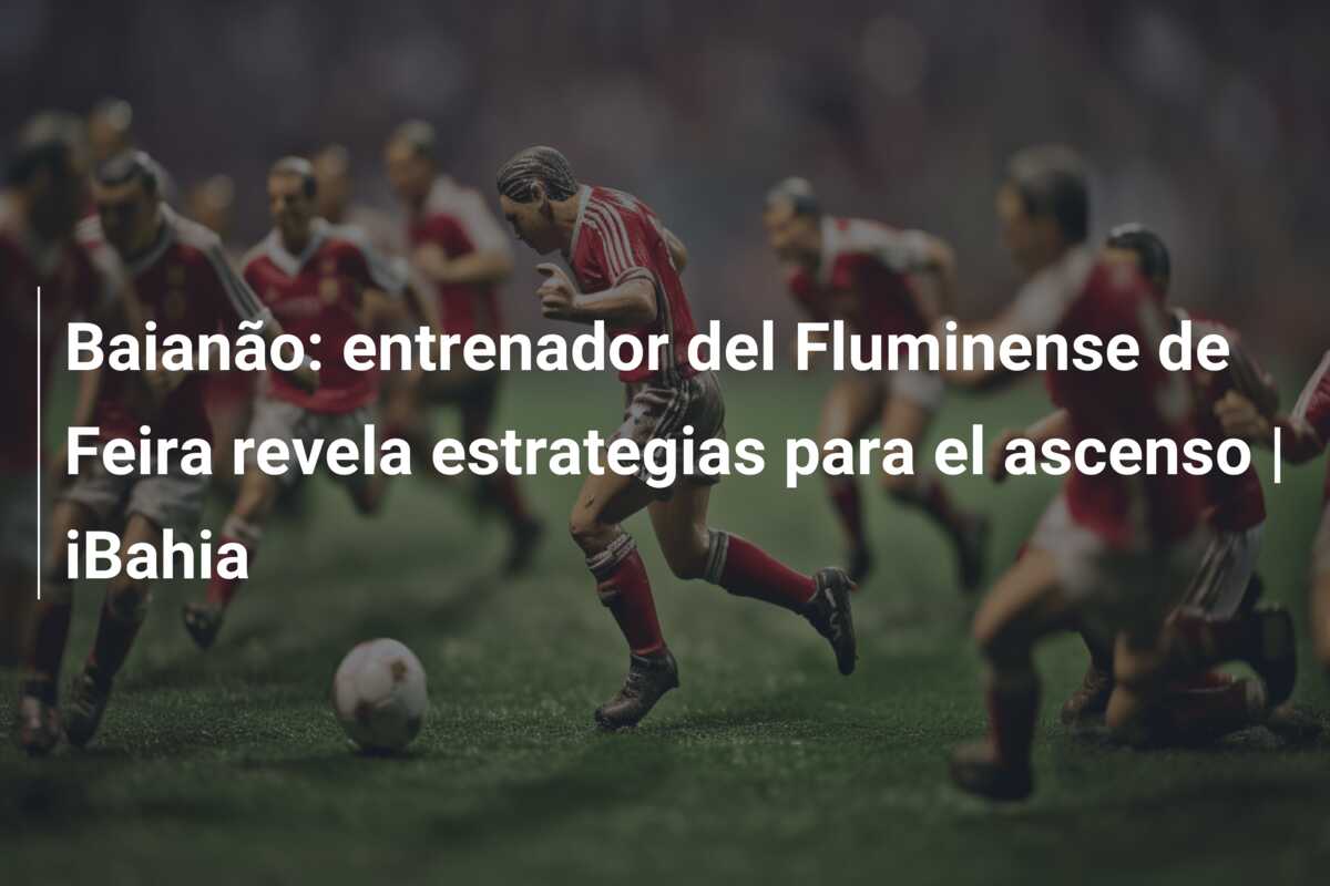 Baianão: entrenador del Fluminense de Feira revela estrategias para el ascenso | iBahia