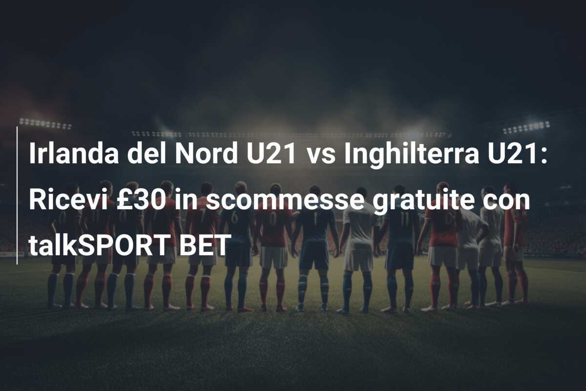 Irlanda del Nord U21 vs Inghilterra U21: Ricevi £30 in scommesse gratuite con talkSPORT BET