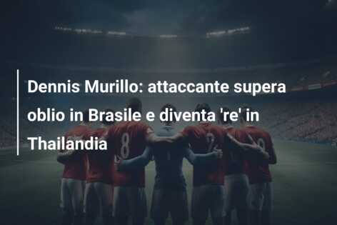 Dennis Murillo: attaccante supera oblio in Brasile e diventa ‘re’ in Thailandia