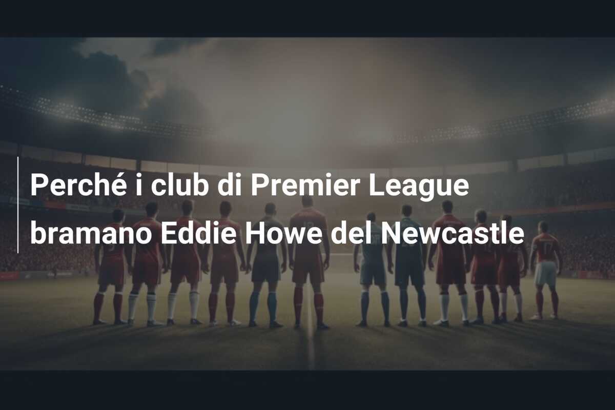 Perché i club di Premier League bramano Eddie Howe del Newcastle