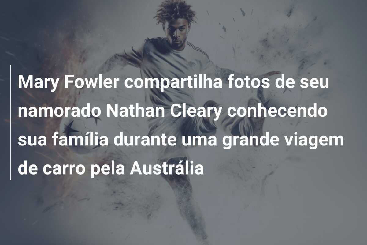 Mary Fowler compartilha fotos de seu namorado Nathan Cleary conhecendo sua família durante uma grande viagem de carro pela Austrália