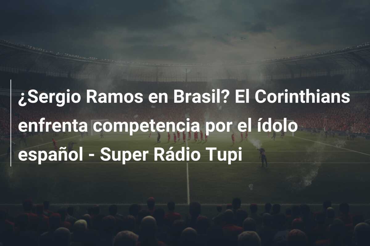 ¿Sergio Ramos en Brasil? El Corinthians enfrenta competencia por el ídolo español - Super Rádio Tupi