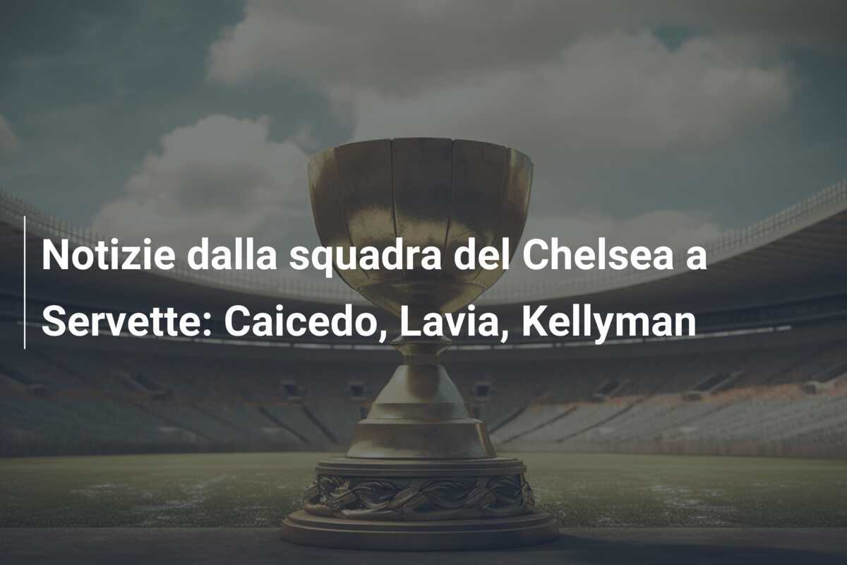 Notizie dalla squadra del Chelsea a Servette: Caicedo, Lavia, Kellyman