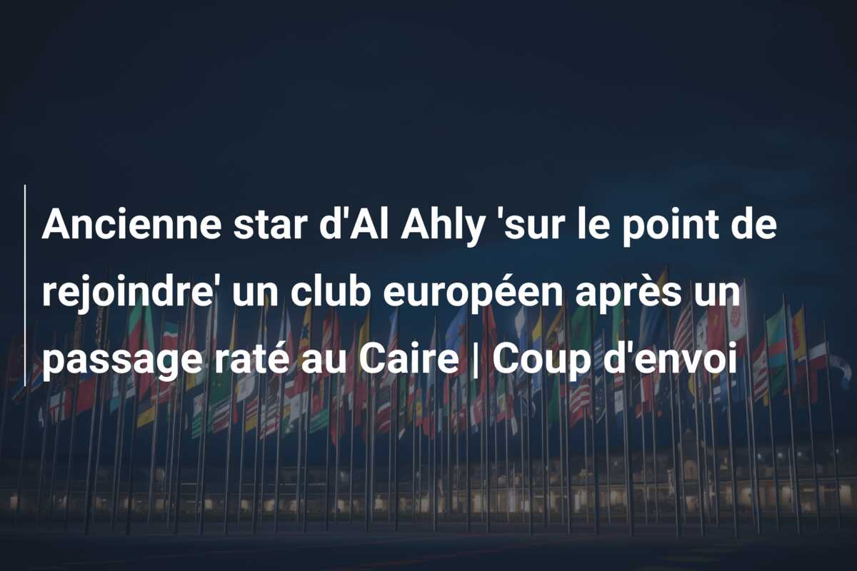 Ancienne star d’Al Ahly ‘sur le point de rejoindre’ un club européen après un passage raté au Caire | Coup d’envoi