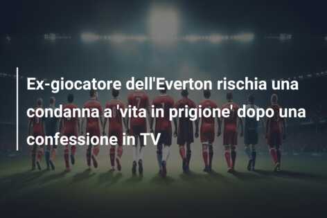 Ex-giocatore dell’Everton rischia una condanna a ‘vita in prigione’ dopo una confessione in TV