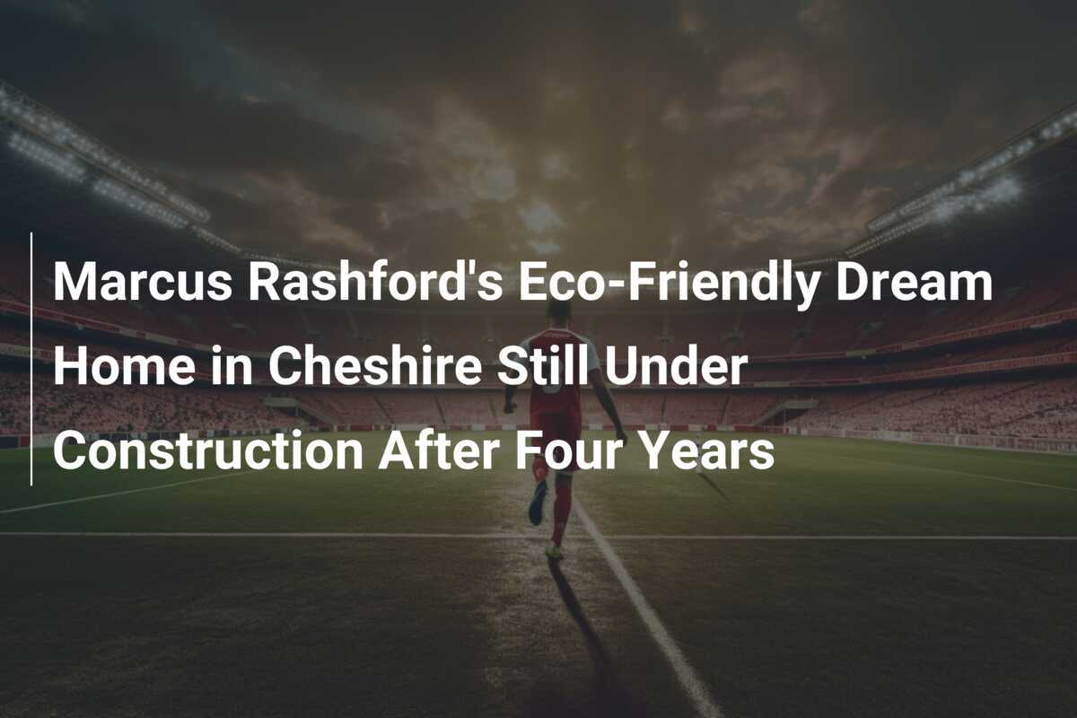 Marcus Rashford's Eco-Friendly Dream Home in Cheshire Still Under Construction After Four Years