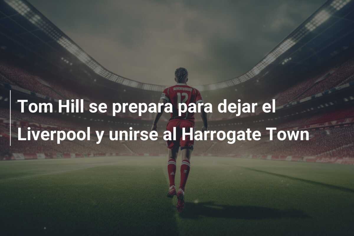Tom Hill se prepara para dejar el Liverpool y unirse al Harrogate Town