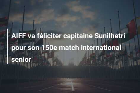 AIFF va féliciter capitaine Sunilhetri pour son 150e match international senior