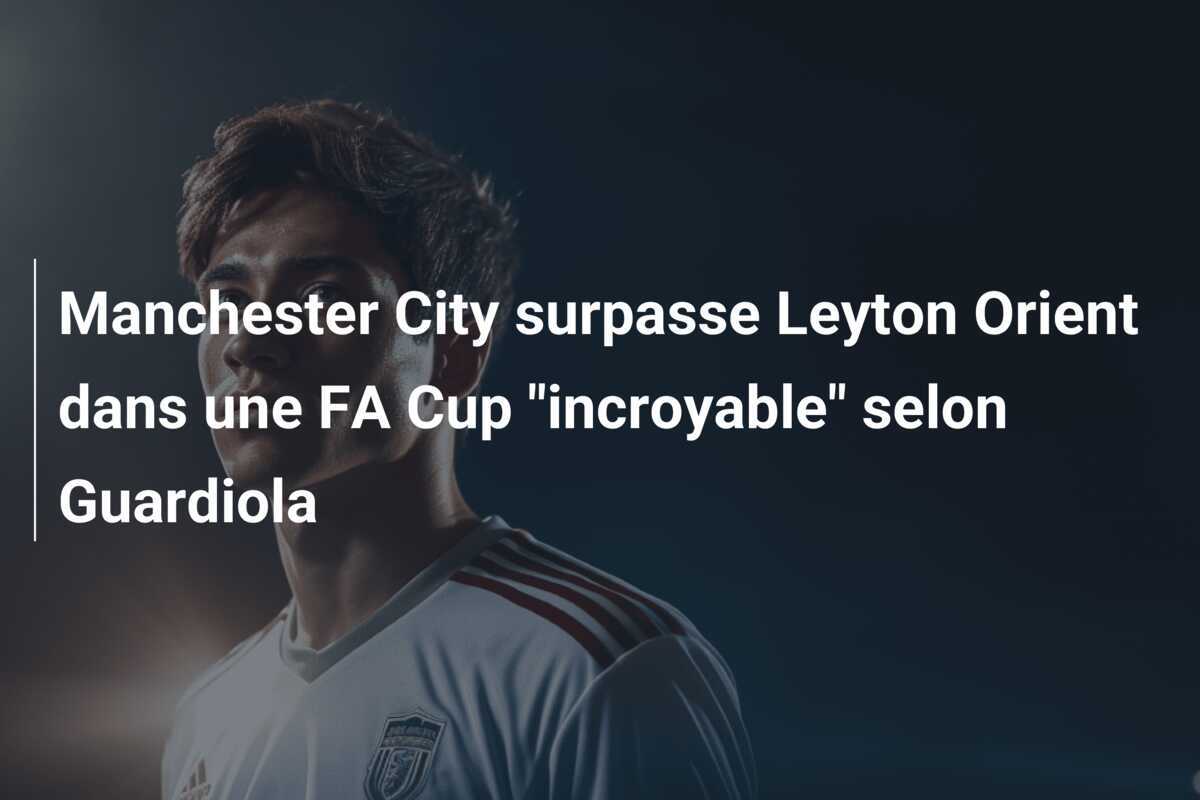 Manchester City surpasse Leyton Orient dans une FA Cup "incroyable" selon Guardiola