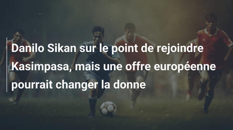 Danilo Sikan sur le point de rejoindre Kasimpasa, mais une offre européenne pourrait changer la donne