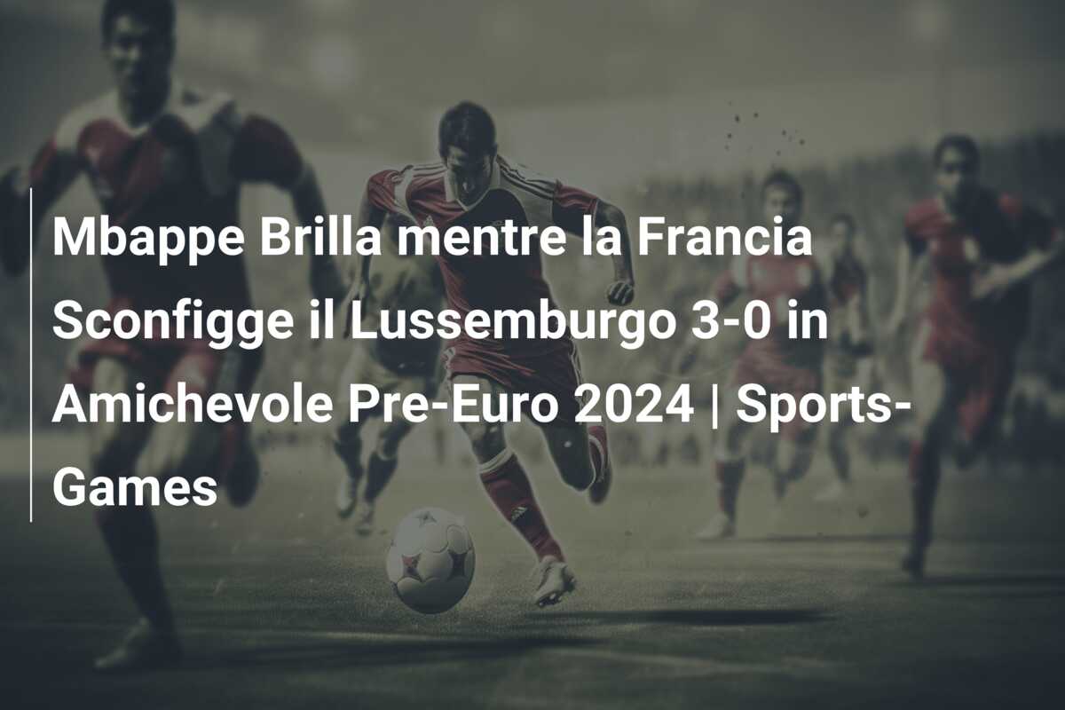 Mbappe Brilla mentre la Francia Sconfigge il Lussemburgo 3-0 in Amichevole Pre-Euro 2024 | Sports-Games