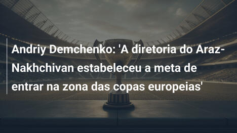 Andriy Demchenko: 'A diretoria do Araz-Nakhchivan estabeleceu a meta de entrar na zona das copas europeias'