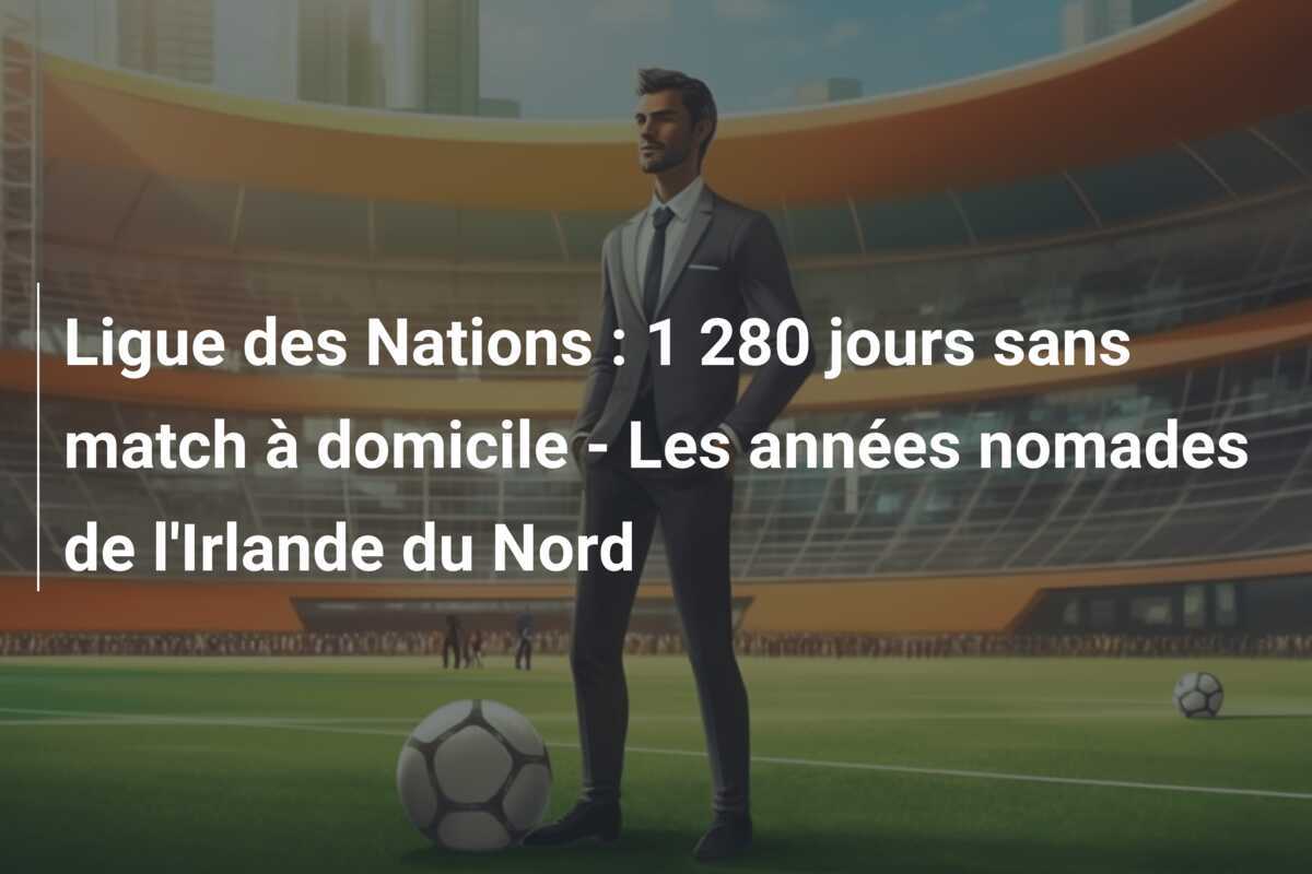 Ligue des Nations : 1 280 jours sans match à domicile - Les années nomades de l'Irlande du Nord